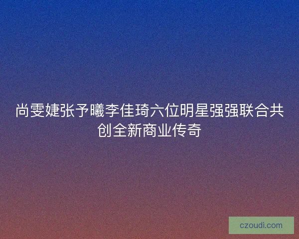 尚雯婕张予曦李佳琦六位明星强强联合共创全新商业传奇