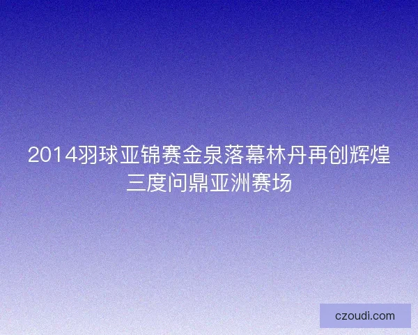 2014羽球亚锦赛金泉落幕林丹再创辉煌三度问鼎亚洲赛场