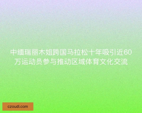 中缅瑞丽木姐跨国马拉松十年吸引近60万运动员参与推动区域体育文化交流