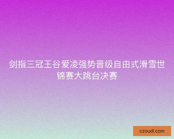 剑指三冠王谷爱凌强势晋级自由式滑雪世锦赛大跳台决赛