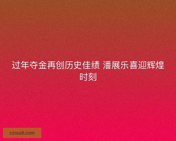过年夺金再创历史佳绩 潘展乐喜迎辉煌时刻